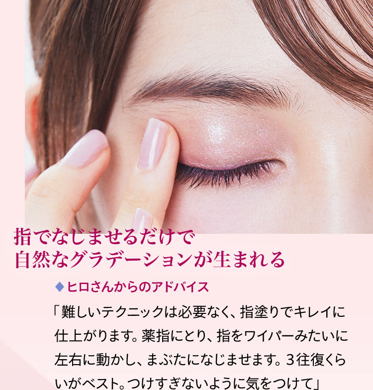 指でなじませるだけで自然なグラデーションが生まれる ヒロさんからのアドバイス 「難しいテクニックは必要なく、指塗りでキレイに仕上がります。薬指にとり、指をワイパーみたいに左右に動かし、まぶたになじませます。3往復くらいがベスト。つけすぎないように気をつけて」