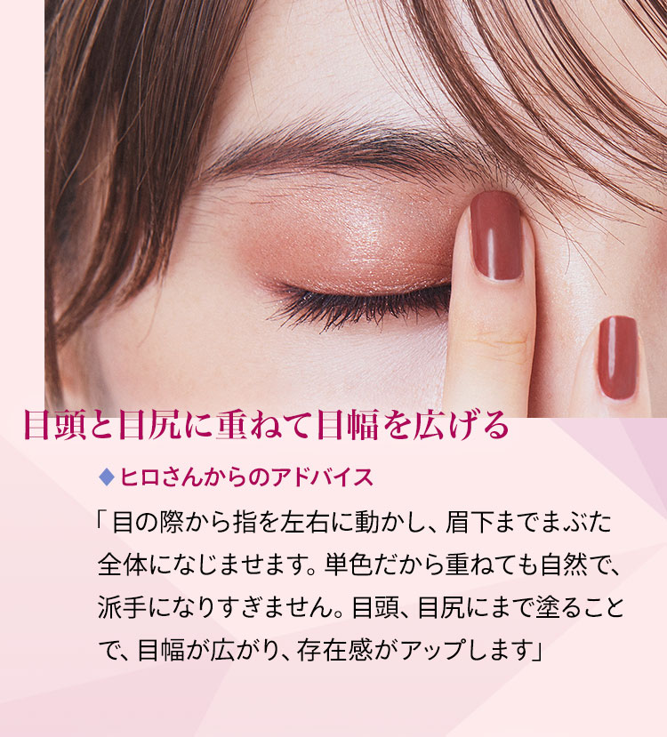 目頭と目尻に重ねて目幅を広げる ヒロさんからのアドバイス 「目の際から指を左右に動かし、眉下までまぶた全体になじませます。単色だから重ねても自然で、派手になりすぎません。目頭、目尻にまで塗ることで、目幅が広がり、存在感がアップします」