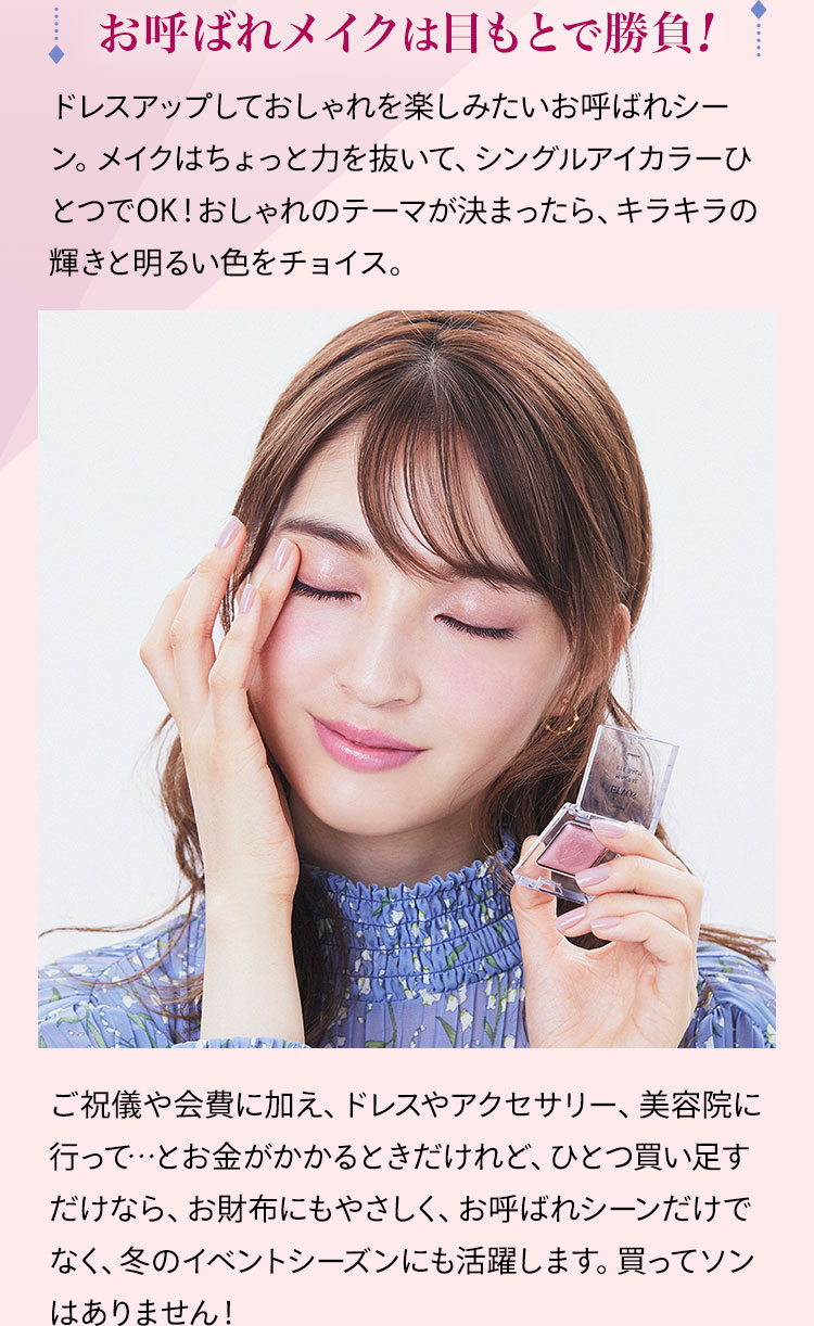 お呼ばれメイクは目もとで勝負! ドレスアップしておしゃれを楽しみたいお呼ばれシーン。メイクはちょっと力を抜いて、シングルアイカラーひとつでOK!おしゃれのテーマが決まったら、キラキラの輝きと明るい色をチョイス。 ご祝儀や会費に加え、ドレスやアクセサリー、美容院に行って…とお金がかかるときだけれど、ひとつ買い足すだけなら、お財布にもやさしく、お呼ばれシーンだけでなく、冬のイベントシーズンにも活躍します。買ってソンはありません!