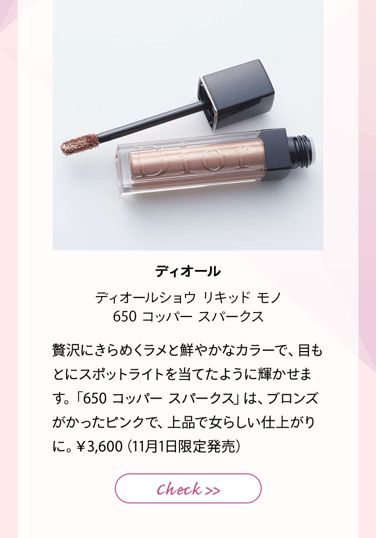 ディオール ディオールショウ リキッド モノ 650 コッパー スパークス 贅沢にきらめくラメと鮮やかなカラーで、目もとにスポットライトを当てたように輝かせます。「650 コッパー スパークス」は、ブロンズがかったピンクで、上品で女らしい仕上がりに。¥3,600(11月1日限定発売)