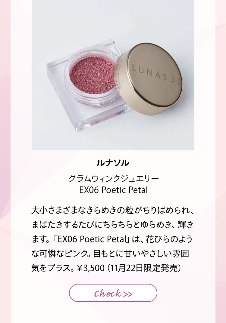 ルナソル グラムウィンクジュエリー EX06 Poetic Petal 大小さまざまなきらめきの粒がちりばめられ、まばたきするたびにちらちらとゆらめき、輝きます。「EX06 Poetic Petal」は、花びらのような可憐なピンク。目もとに甘いやさしい雰囲気をプラス。¥3,500(11月22日限定発売)