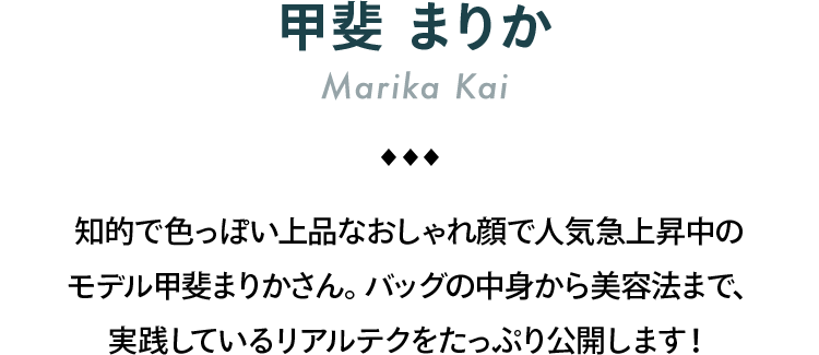 甲斐まりか Marika Kai 知的で色っぽい上品なおしゃれ顔で人気急上昇中のモデル甲斐まりかさん。バッグの中身から美容法まで、実践しているリアルテクをたっぷり公開します！