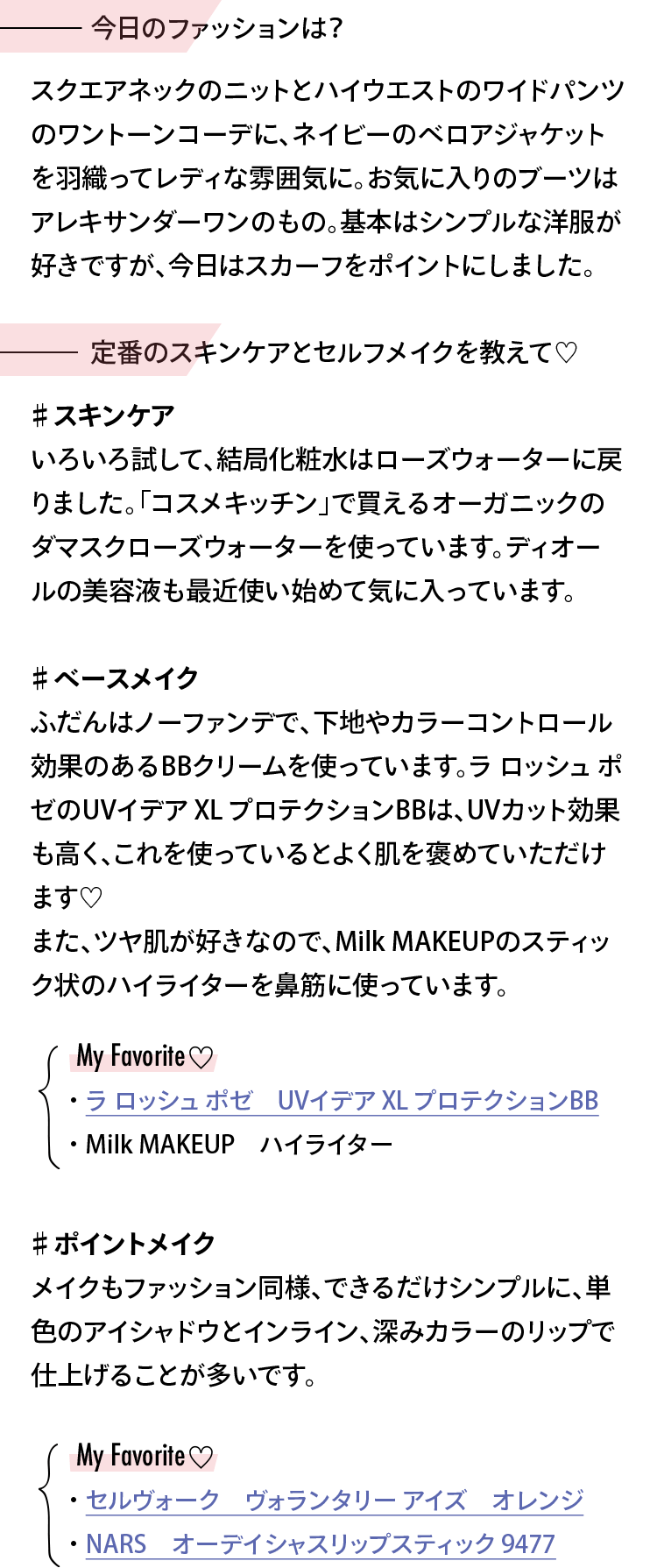 【今日のファッションは？】スクエアネックのニットとハイウエストのワイドパンツのワントーンコーデに、ネイビーのベロアジャケットを羽織ってレディな雰囲気に。お気に入りのブーツはアレキサンダーワンのもの。基本はシンプルな洋服が好きですが、今日はスカーフをポイントにしました。【定番のスキンケアとセルフメイクを教えて♡】＃スキンケア いろいろ試して、結局化粧水はローズウォーターに戻りました。「コスメキッチン」で買えるオーガニックのダマスクローズウォーターを使っています。ディオールの美容液も最近使い始めて気に入っています。＃ベースメイク ふだんはノーファンデで、下地やカラーコントロール効果のあるBBクリームを使っています。ラ ロッシュ ポゼのUVイデア XL プロテクションBBは、UVカット効果も高く、これを使っているとよく肌を褒めていただけます♡また、ツヤ肌が好きなので、Milk MAKEUPのスティック状のハイライターを鼻筋に使っています。【My Favorite】ラ ロッシュ ポゼ　UVイデア XL プロテクションBB, Milk MAKEUP　ハイライター＃ポイントメイク メイクもファッション同様、できるだけシンプルに、単色のアイシャドウとインライン、深みカラーのリップで仕上げることが多いです。【My Favorite】セルヴォーク　ヴォランタリー アイズ　オレンジ, NARS　オーデイシャスリップスティック 9477