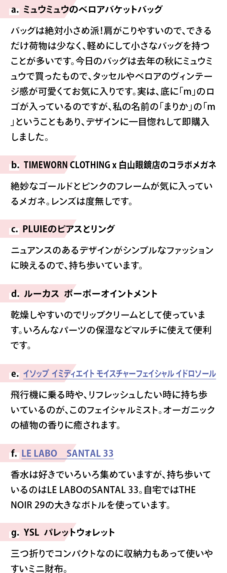 【a. ミュウミュウのベロアバケットバッグ】バッグは絶対小さめ派！肩がこりやすいので、できるだけ荷物は少なく、軽めにして小さなバッグを持つことが多いです。今日のバッグは去年の秋にミュウミュウで買ったもので、タッセルやベロアのヴィンテージ感が可愛くてお気に入りです。実は、底に「m」のロゴが入っているのですが、私の名前の「まりか」の「m」ということもあり、デザインに一目惚れして即購入しました。【b. TIMEWORN CLOTHING x 白山眼鏡店のコラボメガネ】絶妙なゴールドとピンクのフレームが気に入っているメガネ。レンズは度無しです。【c. PLUIEのピアスとリング】ニュアンスのあるデザインがシンプルなファッションに映えるので、持ち歩いています。【d. ルーカス　ポーポーオイントメント】乾燥しやすいのでリップクリームとして使っています。いろんなパーツの保湿などマルチに使えて便利です。【e. イソップ　イミディエイト モイスチャーフェイシャル イドロソール】飛行機に乗る時や、リフレッシュしたい時に持ち歩いているのが、このフェイシャルミスト。オーガニックの植物の香りに癒されます。【f. LE LABO　SANTAL 33】香水は好きでいろいろ集めていますが、持ち歩いているのはLE LABOのSANTAL 33。自宅ではTHE NOIR 29の大きなボトルを使っています。【g. YSL　パレットウォレット】三つ折りでコンパクトなのに収納力もあって使いやすいミニ財布。