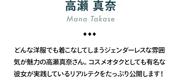 高瀬真奈 Mana Takase どんな洋服でも着こなしてしまうジェンダーレスな雰囲気が魅力の高瀬真奈さん。コスメオタクとしても有名な彼女が実践しているリアルテクをたっぷり公開します！