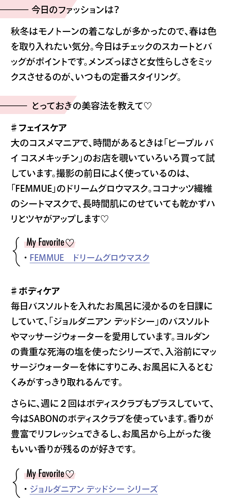 【今日のファッションは？】秋冬はモノトーンの着こなしが多かったので、春は色を取り入れたい気分。今日はチェックのスカートとバッグがポイントです。メンズっぽさと女性らしさをミックスさせるのが、いつもの定番スタイリング。【とっておきの美容法を教えて♡】＃フェイスケア 大のコスメマニアで、時間があるときは「ビープル バイ コスメキッチン」のお店を覗いていろいろ買って試しています。撮影の前日によく使っているのは、「FEMMUE」のドリームグロウマスク。ココナッツ繊維のシートマスクで、長時間肌にのせていても乾かずハリとツヤがアップします♡【My Favorite】FEMMUE　ドリームグロウマスク ＃ボディケア 毎日バスソルトを入れたお風呂に浸かるのを日課にしていて、「ジョルダニアン デッドシー」のバスソルトやマッサージウォーターを愛用しています。ヨルダンの貴重な死海の塩を使ったシリーズで、入浴前にマッサージウォーターを体にすりこみ、お風呂に入るとむくみがすっきり取れるんです。さらに、週に２回はボディスクラブもプラスしていて、今はSABONのボディスクラブを使っています。香りが豊富でリフレッシュできるし、お風呂から上がった後もいい香りが残るのが好きです。【My Favorite】ジョルダニアン デッドシー シリーズ