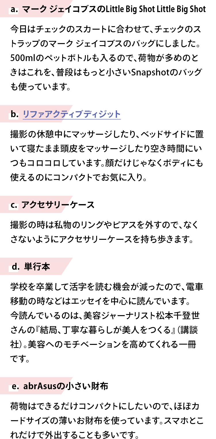 【a. マーク ジェイコブスのLittle Big Shot Little Big Shot】今日はチェックのスカートに合わせて、チェックのストラップのマーク ジェイコブスのバッグにしました。500mlのペットボトルも入るので、荷物が多めのときはこれを、普段はもっと小さいSnapshotのバッグも使っています。【b. リファアクティブディジット】撮影の休憩中にマッサージしたり、ベッドサイドに置いて寝たまま頭皮をマッサージしたり空き時間にいつもコロコロしています。顔だけじゃなくボディにも使えるのにコンパクトでお気に入り。【c. アクセサリーケース】撮影の時は私物のリングやピアスを外すので、なくさないようにアクセサリーケースを持ち歩きます。【d. 単行本】学校を卒業して活字を読む機会が減ったので、電車移動の時などはエッセイを中心に読んでいます。今読んでいるのは、美容ジャーナリスト松本千登世さんの『結局、丁寧な暮らしが美人をつくる』（講談社）。美容へのモチベーションを高めてくれる一冊です。【e. abrAsusの小さい財布】荷物はできるだけコンパクトにしたいので、ほぼカードサイズの薄いお財布を使っています。スマホとこれだけで外出することも多いです。
