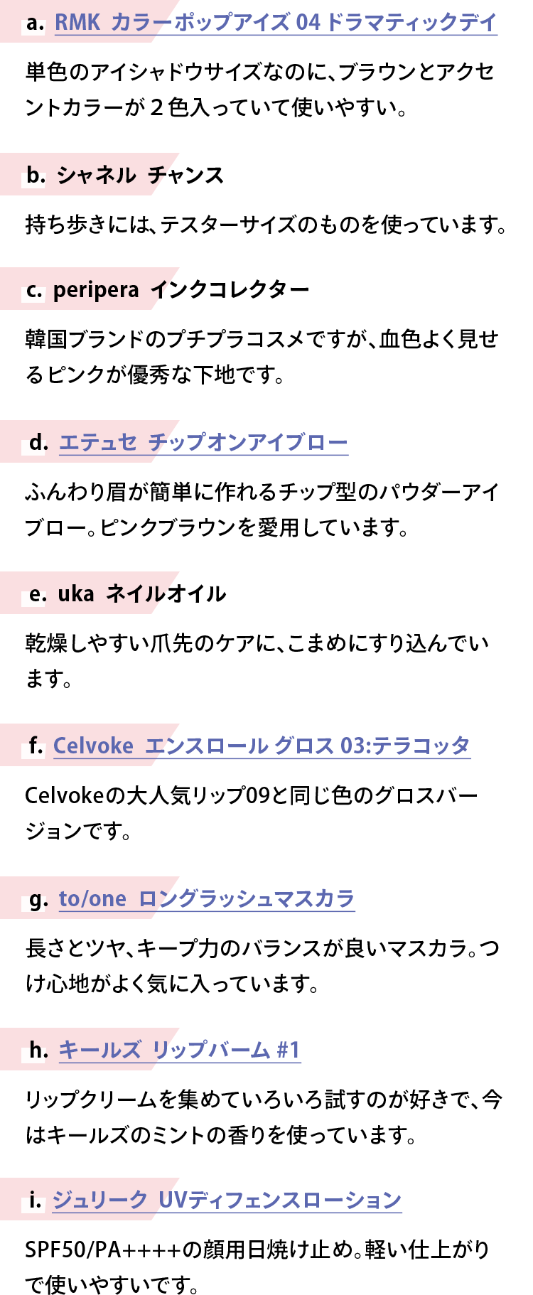 【a. RMK　カラーポップアイズ 04 ドラマティックデイ】単色のアイシャドウサイズなのに、ブラウンとアクセントカラーが２色入っていて使いやすい。【b. シャネル　チャンス】持ち歩きには、テスターサイズのものを使っています。【c. peripera　インクコレクター】韓国ブランドのプチプラコスメですが、血色よく見せるピンクが優秀な下地です。【d. エテュセ　チップオンアイブロー】ふんわり眉が簡単に作れるチップ型のパウダーアイブロー。ピンクブラウンを愛用しています。【e. uka　ネイルオイル】乾燥しやすい爪先のケアに、こまめにすり込んでいます。【f. Celvoke　エンスロール グロス 03:テラコッタ】Celvokeの大人気リップ09と同じ色のグロスバージョンです。【g. to/one　ロングラッシュマスカラ】長さとツヤ、キープ力のバランスが良いマスカラ。つけ心地がよく気に入っています。【h. キールズ　リップバーム #1】リップクリームを集めていろいろ試すのが好きで、今はキールズのミントの香りを使っています。【i. ジュリーク　UVディフェンスローション】SPF50/PA++++の顔用日焼け止め。軽い仕上がりで使いやすいです。