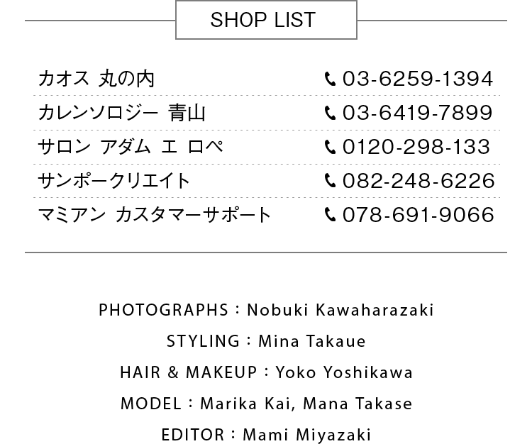 SHOP LIST カオス 丸の内：tel:03-6259-1394, カレンソロジー 青山：tel:03-6419-7899, サロン アダム エ ロペ：tel:0120-298-133, サンポークリエイト：tel:082-248-6226, マミアン カスタマーサポート：tel:078-691-9066, Photographs：Nobuki Kawaharazaki, Styling：Mina Takaue, Hair & Makeup：Yoko Yoshikawa, Model：Marika Kai, Mana Takase, Editor：Mami Miyazaki