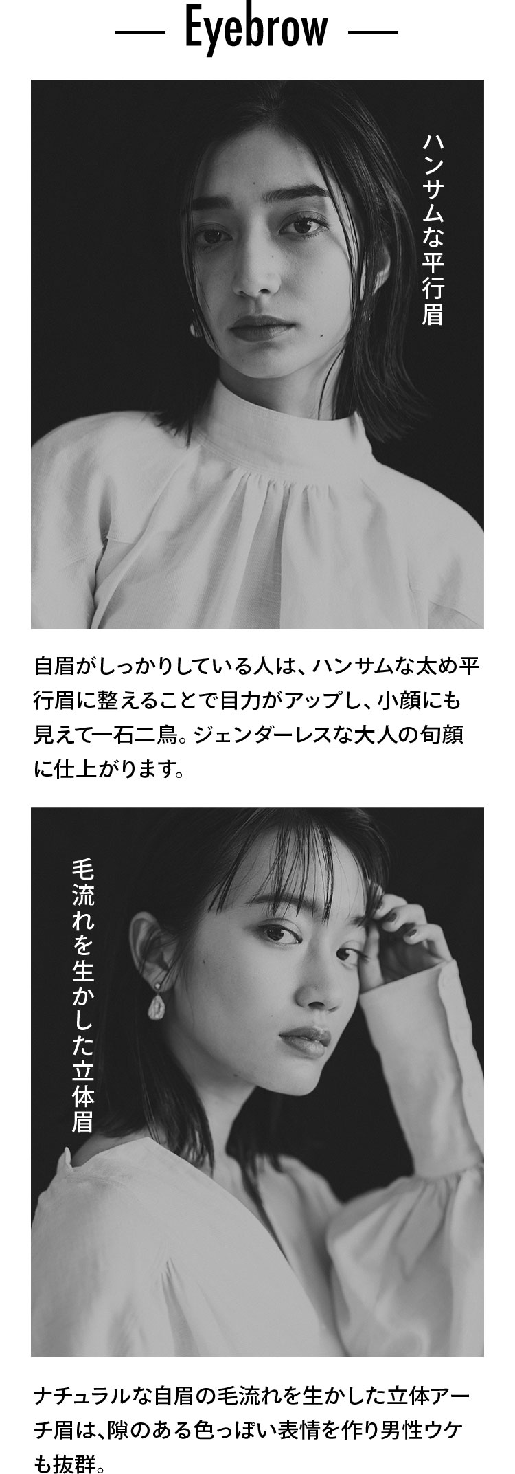Eyebrow ハンサムな平行眉 自眉がしっかりしている人は、ハンサムな太め平行眉に整えることで目力がアップし、小顔にも見えて一石二鳥。ジェンダーレスな大人の旬顔に仕上がります。 毛流れを生かした立体眉 ナチュラルな自眉の毛流れを生かした立体アーチ眉は、隙のある色っぽい表情を作り男性ウケも抜群。