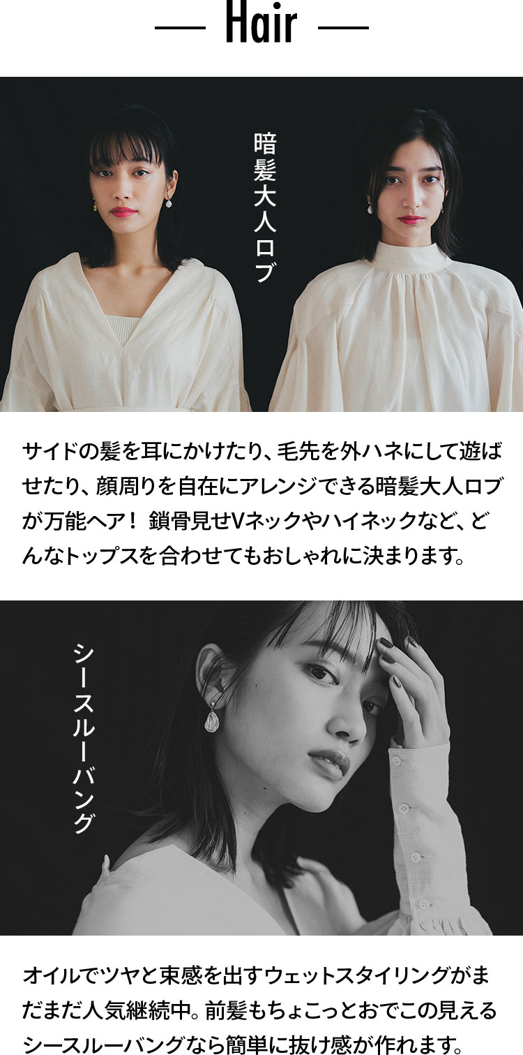 Hair 暗髪大人ロブ サイドの髪を耳にかけたり、毛先を外ハネにして遊ばせたり、顔周りを自在にアレンジできる暗髪大人ロブが万能ヘア！　鎖骨見せVネックやハイネックなど、どんなトップスを合わせてもおしゃれに決まります。 シースルーバング オイルでツヤと束感を出すウェットスタイリングがまだまだ人気継続中。前髪もちょこっとおでこの見えるシースルーバングなら簡単に抜け感が作れます。