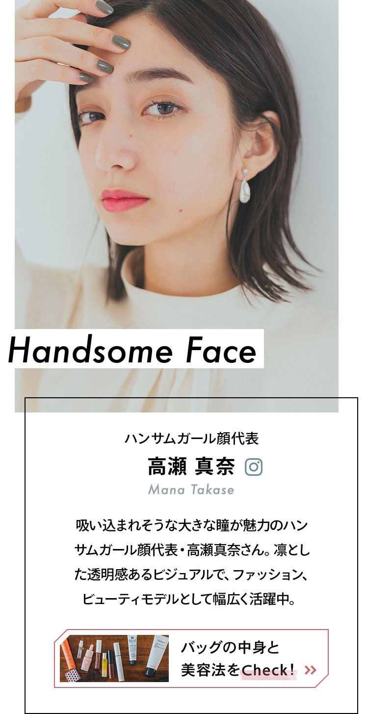 Handsome Face - ハンサムガール顔代表 高瀬真奈 吸い込まれそうな大きな瞳が魅力のハンサムガール顔代表・高瀬真奈さん。凛とした透明感のあるビジュアルで、ファッション、ビューティモデルとして幅広く活躍中。