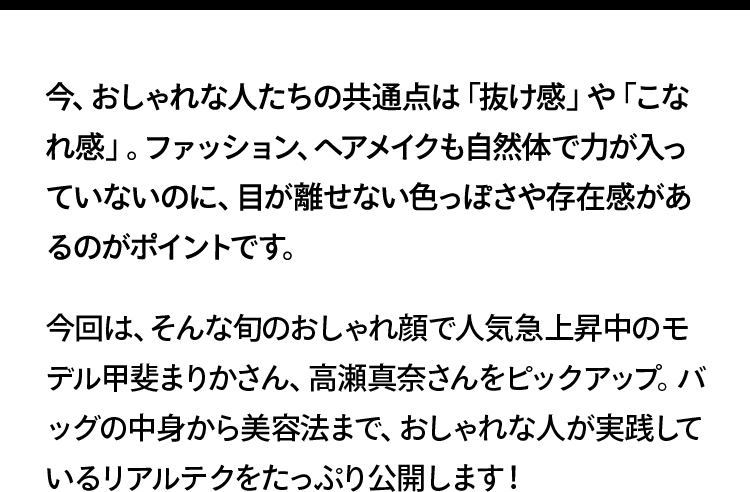 今、おしゃれな人たちの共通点は「抜け感」や「こなれ感」。ファッション、ヘアメイクも自然体で力が入っていないのに、目が離せない色っぽさや存在感があるのがポイントです。今回は、そんな旬のおしゃれ顔で人気急上昇中のモデル甲斐まりかさん、高瀬真奈さんをピックアップ。バッグの中身から美容法まで、おしゃれな人が実践しているリアルテクをたっぷり公開します！