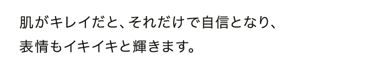 肌がキレイだと、それだけで自信となり、表情もイキイキと輝きます。