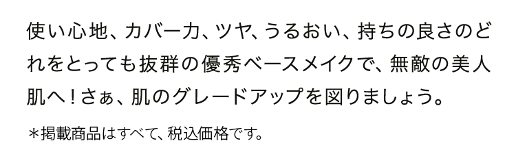 使い心地、カバー力、ツヤ、うるおい、持ちの良さのどれをとっても抜群の優秀ベースメイクで、無敵の美人肌へ！さぁ、肌のグレードアップを図りましょう。
