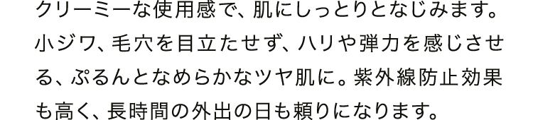 クリーミーな使用感で、肌にしっとりとなじみます。小ジワ、毛穴を目立たせず、ハリや弾力を感じさせる、ぷるんとなめらかなツヤ肌に。紫外線防止効果も高く、長時間の外出の日も頼りになります。