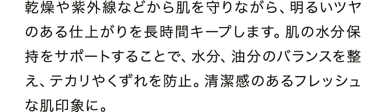 乾燥や紫外線などから肌を守りながら、明るいツヤのある仕上がりを長時間キープします。肌の水分保持をサポートすることで、水分、油分のバランスを整え、テカリやくずれを防止。清潔感のあるフレッシュな肌印象に。