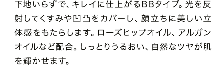 下地いらずで、キレイに仕上がるBBタイプ。光を反射してくすみや凹凸をカバーし、顔立ちに美しい立体感をもたらします。ローズヒップオイル、アルガンオイルなど配合。しっとりうるおい、自然なツヤが肌を輝かせます。