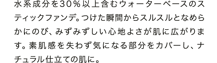 水系成分を30 ％以上含むウォーターベースのスティックファンデ。つけた瞬間からスルスルとなめらかにのび、みずみずしい心地よさが肌に広がります。素肌感を失わず気になる部分をカバーし、ナチュラル仕立ての肌に。