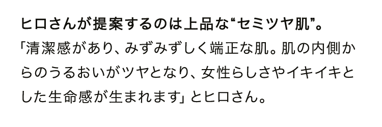 ヒロさんが提案するのは上品な“セミツヤ肌”。「清潔感があり、みずみずしく端正な肌。肌の内側からのうるおいがツヤとなり、女性らしさやイキイキとした生命感が生まれます」とヒロさん。