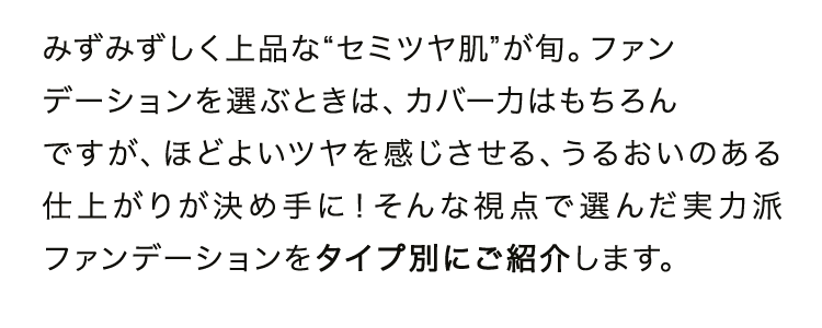 みずみずしく上品な“セミツヤ肌”が旬。ファンデーションを選ぶときは、カバー力はもちろんですが、ほどよいツヤを感じさせる、うるおいのある仕上がりが決め手に！そんな視点で選んだ実力派ファンデーションをタイプ別にご紹介します。