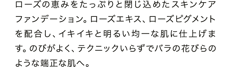 ローズの恵みをたっぷりと閉じ込めたスキンケアファンデーション。ローズエキス、ローズピグメントを配合し、イキイキと明るい均一な肌に仕上げます。のびがよく、テクニックいらずでパラ花びらのような端正な肌へ。