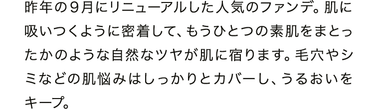 昨年の９月にリニューアルした人気のファンデ。肌に吸いつくように密着して、もうひとつの素肌をまとったかのような自然なツヤが肌に宿ります。毛穴やシミなどの肌悩みはしっかりとカバーし、うるおいをキープ。