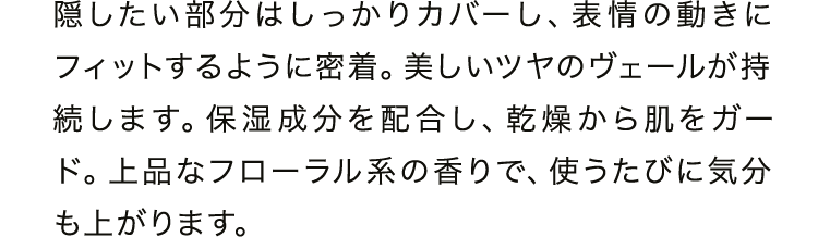 隠したい部分はしっかりカバーし、表情の動きにフィットするように密着。美しいツヤのヴェールが持続します。保湿成分を配合し、乾燥から肌をガード。上品なフローラル系の香りで、使うたびに気分も上がります。