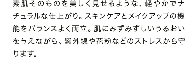 素肌そのものを美しく見せるような、軽やかでナチュラルな仕上がり。スキンケアとメイクアップの機能をバランスよく両立。肌にみずみずしいうるおいを与えながら、紫外線や花粉などのストレスから守ります。