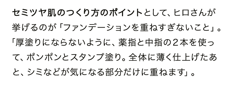 セミツヤ肌のつくり方のポイントとして、ヒロさんが挙げるのが「ファンデーションを重ねすぎないこと」。「厚塗りにならないように、薬指と中指の２本を使って、ポンポンとスタンプ塗り。全体に薄く仕上げたあと、シミなどが気になる部分だけに重ねます」。
