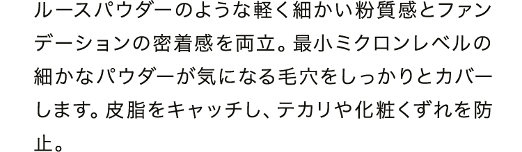 ルースパウダーのような軽く細かい粉質感とファンデーションの密着感を両立。最小ミクロンレベルの細かなパウダーが気になる毛穴をしっかりとカバーします。皮脂をキャッチし、テカリや化粧くずれを防止。