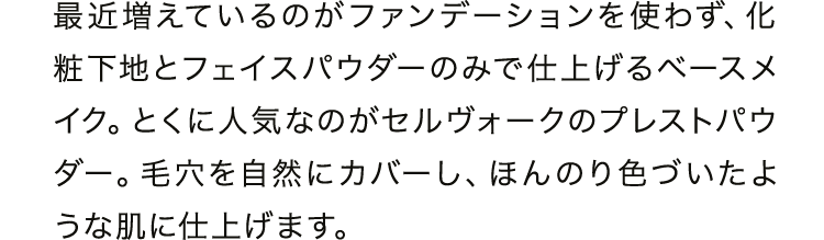 最近増えているのがファンデーションを使わず、化粧下地とフェイスパウダーのみで仕上げるベースメイク。とくに人気なのがセルヴォークのプレストパウダー。毛穴を自然にカバーし、ほんのり色づいたような肌に仕上げます。