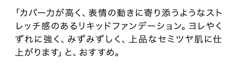 「カバー力が高く、表情の動きに寄り添うようなストレッチ感のあるリキッドファンデーション。ヨレやくずれに強く、みずみずしく、上品なセミツヤ肌に仕上がります」と、おすすめ。
