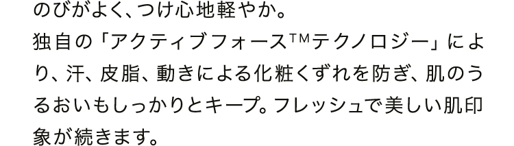 のびがよく、つけ心地軽やか。独自の「アクティブフォース&trade;テクノロジー」により、汗、皮脂、動きによる化粧くずれを防ぎ、肌のうるおいもしっかりとキープ。フレッシュで美しい肌印象が続きます。
