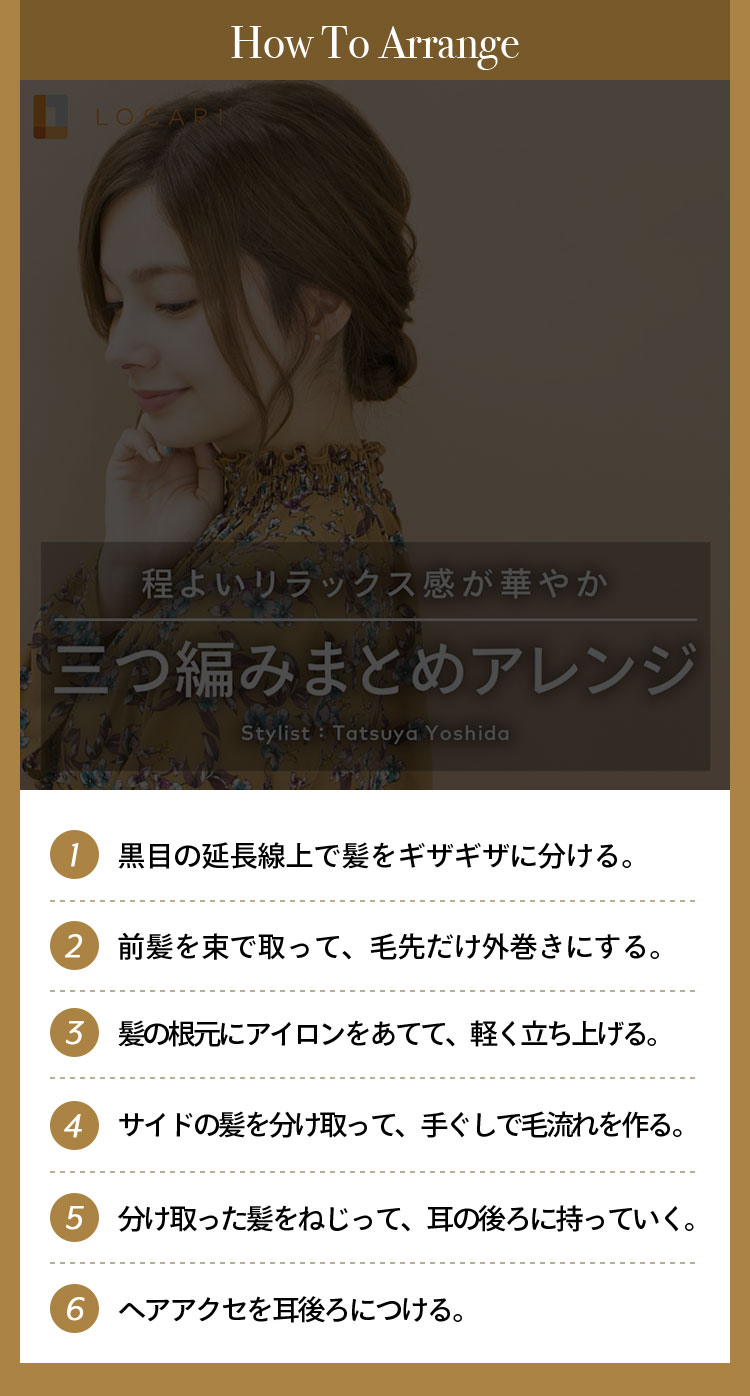 How To Arrange ①黒目の延長線上で髪をギザギザに分ける。 ②前髪を束で取って、毛先だけ外巻きする。 ③髪の根元にアイロンを当てて、軽く立ち上げる。 ④横の髪を分け取って手ぐしで毛流れを作り、髪の毛を後ろにねじって耳の後ろに持っていく。 ⑤ヘアアクセを耳後ろにつける。