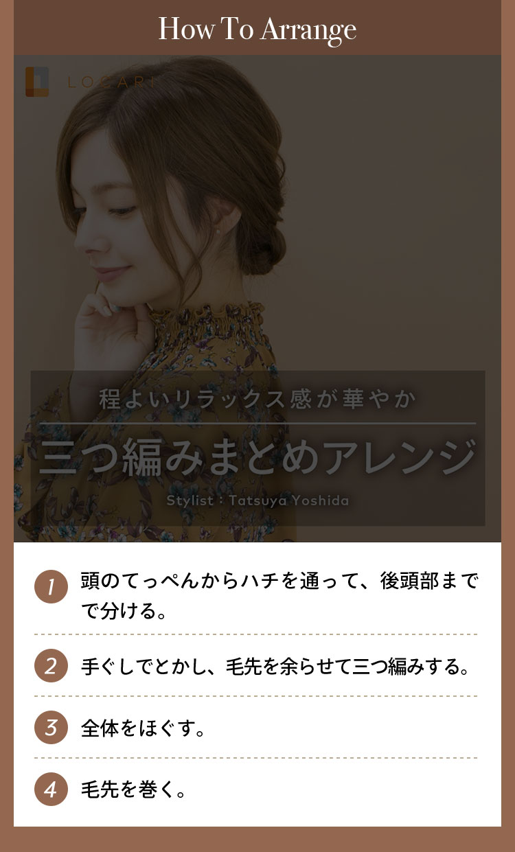 How To Arrange ①頭のてっぺんからハチを通って後頭部までで分ける。 ②髪を三つに分けて、毛先を余らせて三つ編みにする。 ③全体をほぐす。 ④毛先を巻く。