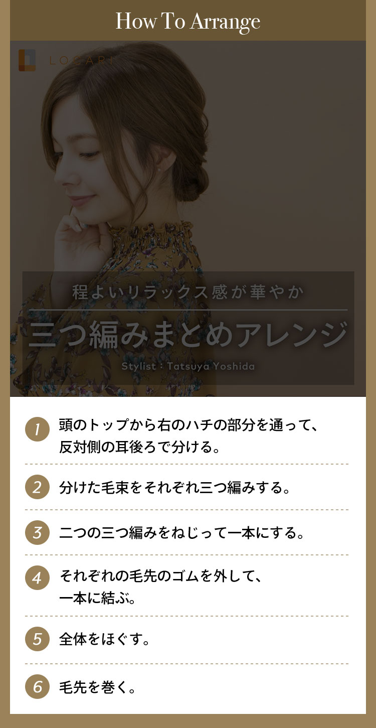 How To Arrange ①頭のてっぺんから右のハチの部分を通って、反対側の耳後ろで分ける。 ②分けた毛束をそれぞれ三つ編みする。 ③二つの三つ編みをねじって一本にする。 ④それぞれの毛先のゴムを外して、一本に結ぶ。 ⑤全体をほぐす。 ⑥毛先を巻く。