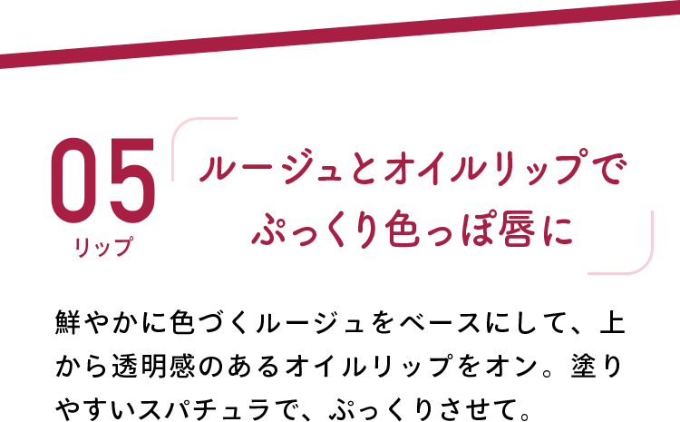 05 リップ 「ルージュとオイルリップでぷっくり色っぽ唇に」 鮮やかに色づくルージュをベースにして、上から透明感のあるオイルリップをオン。塗りやすいスパチュラで、ぷっくりさせて。