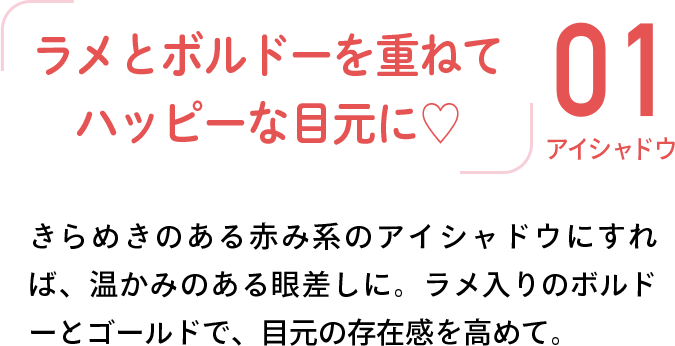 01 アイシャドウ 「ラメとボルドーを重ねてハッピーな目元に♡」 きらめきのある赤み系のアイシャドウにすれば、温かみのある眼差しに。ラメ入りのボルドーとゴールドで、目元の存在感を高めて。