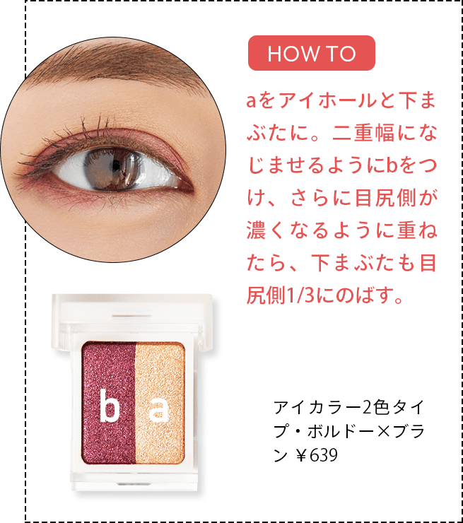 [HOW TO] aをアイホールと下まぶたに。二重幅になじませるようにbをつけ、さらに目尻側が濃くなるように重ねたら、下まぶたも目尻側1/3にのばす。 アイカラー2色タイプ・ボルドー×ブラン ￥639
