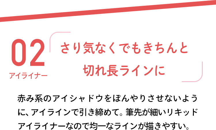 02 アイライナー 「さり気なくでもきちんと切れ長ラインに」 赤み系のアイシャドウをぼんやりさせないように、アイラインで引き締めて。筆先が細いリキッドアイライナーなので均一なラインが描きやすい。