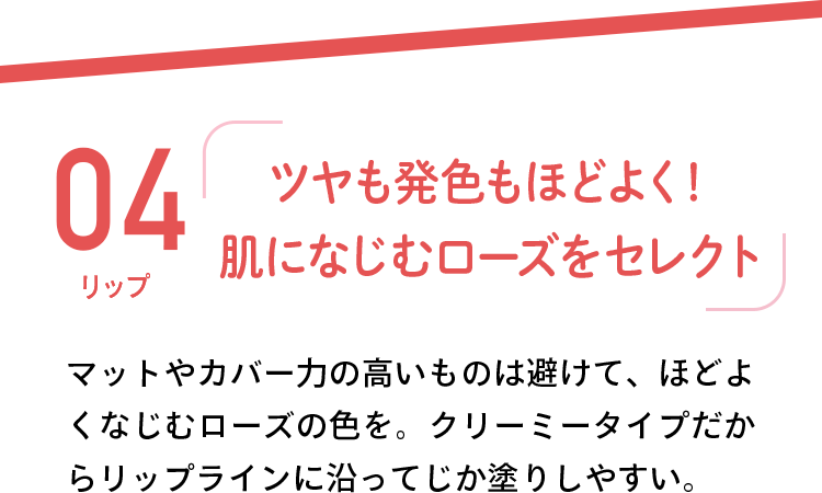 04 リップ 「ツヤも発色もほどよく！肌になじむローズをセレクト」 マットやカバー力の高いものは避けて、ほどよくなじむローズの色を。クリーミータイプだからリップラインに沿ってじか塗りしやすい。