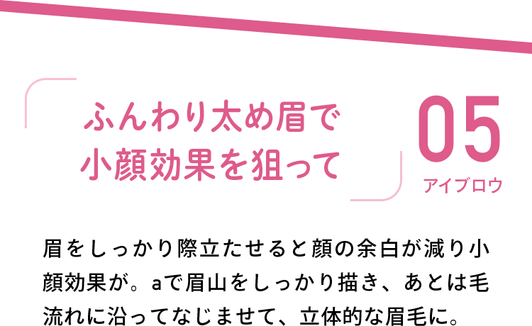 05 アイブロウ 「ふんわり太め眉で小顔効果を狙って」 眉をしっかり際立たせると顔の余白が減り小顔効果が。aで眉山をしっかり描き、あとは毛流れに沿ってなじませて、立体的な眉毛に。