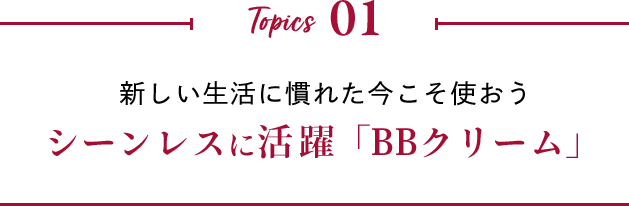 Topics 01 新しい生活に慣れた今こそ使おう シーンレスに活躍「BBクリーム」