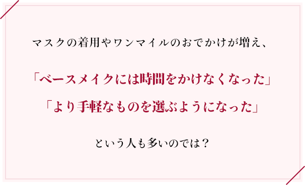 マスクの着用やワンマイルのおでかけが増え、「ベースメイクには時間をかけなくなった」「より手軽なものを選ぶようになった」という人も多いのでは？