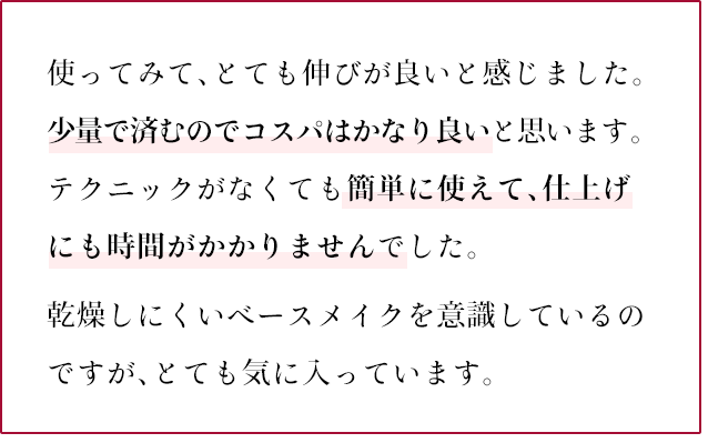 使ってみて、とても伸びが良いと感じました。少量で済むのでコスパはかなり良いと思います。テクニックがなくても簡単に使えて、仕上げにも時間がかかりませんでした。乾燥しにくいベースメイクを意識しているのですが、とても気に入っています。