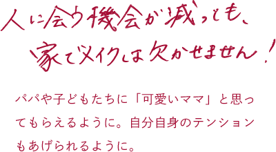 人に会う機会が減っても、家でメイクは欠かせません！パパや子どもたちに「可愛いママ」と思ってもらえるように。自分自身のテンションもあげられるように。