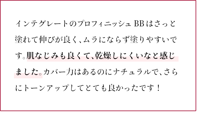 インテグレートのプロフィニッシュ  BBはさっと塗れて伸びが良く、ムラにならず塗りやすいです。肌なじみも良くて、乾燥しにくいなと感じました。カバー力はあるのにナチュラルで、さらにトーンアップしてとても良かったです！