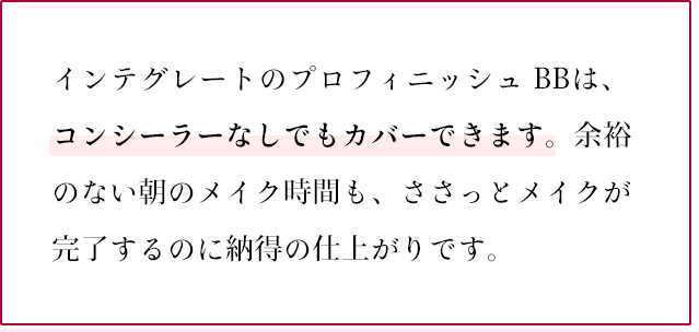 インテグレートのプロフィニッシュ BBは、コンシーラーなしでもカバーできます。余裕のない朝のメイク時間も、ささっとメイクが完了するのに納得の仕上がりです。