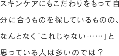 スキンケアにもこだわりをもって自分に合うものを探しているものの、なんとなく「これじゃない……」と思っている人は多いのでは？